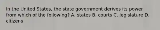 In the United States, the state government derives its power from which of the following? A. states B. courts C. legislature D. citizens