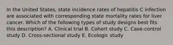 In the United States, state incidence rates of hepatitis C infection are associated with corresponding state mortality rates for liver cancer. Which of the following types of study designs best fits this description? A. Clinical trial B. Cohort study C. Case-control study D. Cross-sectional study E. Ecologic study