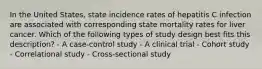 In the United States, state incidence rates of hepatitis C infection are associated with corresponding state mortality rates for liver cancer. Which of the following types of study design best fits this description? - A case-control study - A clinical trial - Cohort study - Correlational study - Cross-sectional study