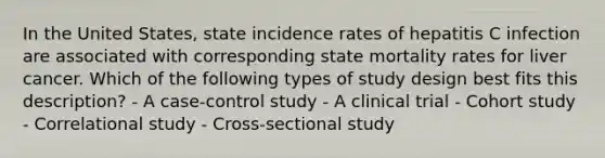 In the United States, state incidence rates of hepatitis C infection are associated with corresponding state mortality rates for liver cancer. Which of the following types of study design best fits this description? - A case-control study - A clinical trial - Cohort study - Correlational study - Cross-sectional study