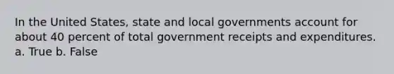 In the United States, state and local governments account for about 40 percent of total government receipts and expenditures. a. True b. False