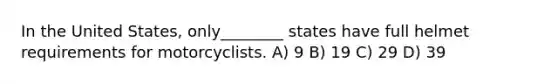 In the United States, only________ states have full helmet requirements for motorcyclists. A) 9 B) 19 C) 29 D) 39
