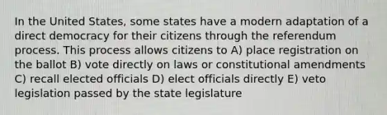 In the United States, some states have a modern adaptation of a <a href='https://www.questionai.com/knowledge/kFtcIIOV7d-direct-democracy' class='anchor-knowledge'>direct democracy</a> for their citizens through the referendum process. This process allows citizens to A) place registration on the ballot B) vote directly on laws or <a href='https://www.questionai.com/knowledge/kwa23tRjjj-constitutional-amendments' class='anchor-knowledge'>constitutional amendments</a> C) recall elected officials D) elect officials directly E) veto legislation passed by the state legislature