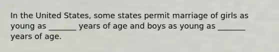 In the United States, some states permit marriage of girls as young as _______ years of age and boys as young as _______ years of age.