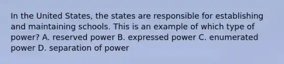 In the United States, the states are responsible for establishing and maintaining schools. This is an example of which type of power? A. reserved power B. expressed power C. enumerated power D. separation of power