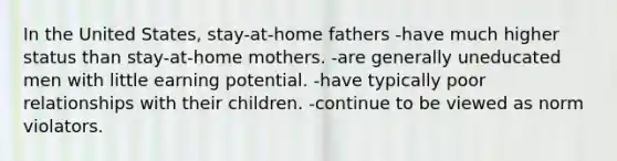 In the United States, stay-at-home fathers -have much higher status than stay-at-home mothers. -are generally uneducated men with little earning potential. -have typically poor relationships with their children. -continue to be viewed as norm violators.