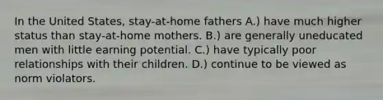 In the United States, stay-at-home fathers A.) have much higher status than stay-at-home mothers. B.) are generally uneducated men with little earning potential. C.) have typically poor relationships with their children. D.) continue to be viewed as norm violators.