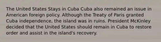 The United States Stays in Cuba Cuba also remained an issue in <a href='https://www.questionai.com/knowledge/kULhXMbPFt-american-foreign-policy' class='anchor-knowledge'>american foreign policy</a>. Although the Treaty of Paris granted Cuba independence, the island was in ruins. President McKinley decided that the United States should remain in Cuba to restore order and assist in the island's recovery.