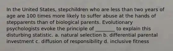 In the United States, stepchildren who are less than two years of age are 100 times more likely to suffer abuse at the hands of stepparents than of biological parents. Evolutionary psychologists evoke the principle of ________ to explain this disturbing statistic. a. natural selection b. differential parental investment c. diffusion of responsibility d. inclusive fitness