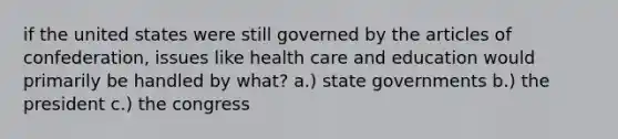 if the united states were still governed by the articles of confederation, issues like health care and education would primarily be handled by what? a.) state governments b.) the president c.) the congress