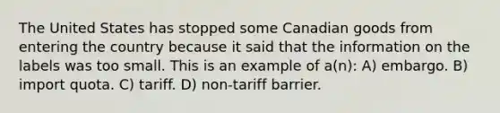 The United States has stopped some Canadian goods from entering the country because it said that the information on the labels was too small. This is an example of a(n): A) embargo. B) import quota. C) tariff. D) non-tariff barrier.