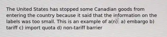 The United States has stopped some Canadian goods from entering the country because it said that the information on the labels was too small. This is an example of a(n): a) embargo b) tariff c) import quota d) non-tariff barrier