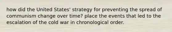 how did the United States' strategy for preventing the spread of communism change over time? place the events that led to the escalation of the cold war in chronological order.