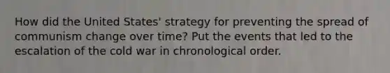 How did the United States' strategy for preventing the spread of communism change over time? Put the events that led to the escalation of the cold war in chronological order.