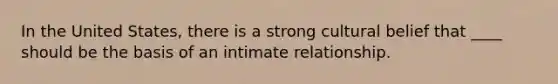 In the United States, there is a strong cultural belief that ____ should be the basis of an intimate relationship.