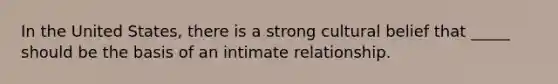 In the United States, there is a strong cultural belief that _____ should be the basis of an intimate relationship.