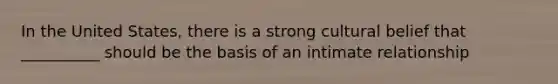 In the United States, there is a strong cultural belief that __________ should be the basis of an intimate relationship