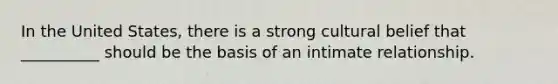 In the United States, there is a strong cultural belief that __________ should be the basis of an intimate relationship.