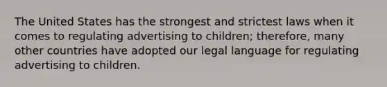 The United States has the strongest and strictest laws when it comes to regulating advertising to children; therefore, many other countries have adopted our legal language for regulating advertising to children.