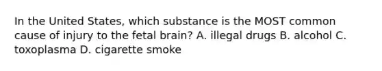 In the United States, which substance is the MOST common cause of injury to the fetal brain? A. illegal drugs B. alcohol C. toxoplasma D. cigarette smoke