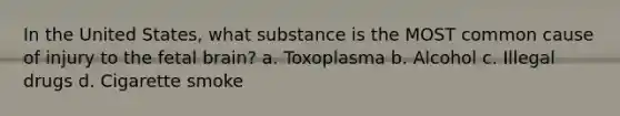 In the United States, what substance is the MOST common cause of injury to the fetal brain? a. Toxoplasma b. Alcohol c. Illegal drugs d. Cigarette smoke