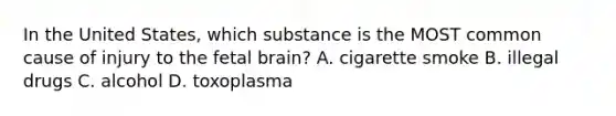 In the United States, which substance is the MOST common cause of injury to the fetal brain? A. cigarette smoke B. illegal drugs C. alcohol D. toxoplasma