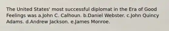 The United States' most successful diplomat in the Era of Good Feelings was a.John C. Calhoun. b.Daniel Webster. c.John Quincy Adams. d.Andrew Jackson. e.James Monroe.