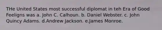 THe United States most successful diplomat in teh Era of Good Feeligns was a. John C. Calhoun. b. Daniel Webster. c. John Quincy Adams. d.Andrew Jackson. e.James Monroe.