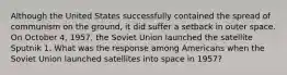 Although the United States successfully contained the spread of communism on the ground, it did suffer a setback in outer space. On October 4, 1957, the Soviet Union launched the satellite Sputnik 1. What was the response among Americans when the Soviet Union launched satellites into space in 1957?