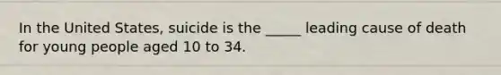 In the United States, suicide is the _____ leading cause of death for young people aged 10 to 34.