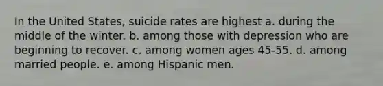 In the United States, suicide rates are highest a. during the middle of the winter. b. among those with depression who are beginning to recover. c. among women ages 45-55. d. among married people. e. among Hispanic men.