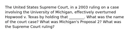 The United States Supreme Court, in a 2003 ruling on a case involving the University of Michigan, effectively overturned Hopwood v. Texas by holding that ________. What was the name of the court case? What was Michigan's Proposal 2? What was the Supreme Court ruling?