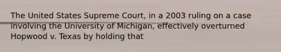 The United States Supreme Court, in a 2003 ruling on a case involving the University of Michigan, effectively overturned Hopwood v. Texas by holding that