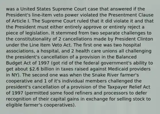 was a United States Supreme Court case that answered if the President's line-item veto power violated the Presentment Clause of Article I. The Supreme Court ruled that it did violate it and that the President must either entirely approve or entirely reject a piece of legislation. It stemmed from two separate challenges to the constitutionality of 2 cancellations made by President Clinton under the Line Item Veto Act. The first one was two hospital associations, a hospital, and 2 health care unions all challenging the president's cancellation of a provision in the Balanced Budget Act of 1997 (got rid of the federal government's ability to get about 2.6 billion in taxes raised against Medicaid providers in NY). The second one was when the Snake River farmer's cooperative and 1 of it's individual members challenged the president's cancellation of a provision of the Taxpayer Relief Act of 1997 (permitted some food refiners and processors to defer recognition of their capital gains in exchange for selling stock to eligible farmer's cooperatives).