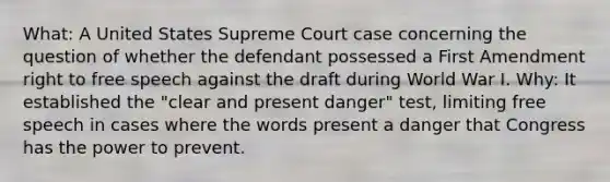 What: A United States Supreme Court case concerning the question of whether the defendant possessed a First Amendment right to free speech against the draft during World War I. Why: It established the "clear and present danger" test, limiting free speech in cases where the words present a danger that Congress has the power to prevent.