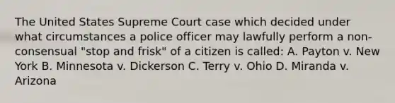 The United States Supreme Court case which decided under what circumstances a police officer may lawfully perform a non-consensual "stop and frisk" of a citizen is called: A. Payton v. New York B. Minnesota v. Dickerson C. Terry v. Ohio D. Miranda v. Arizona