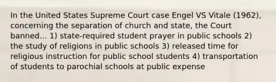 In the United States Supreme Court case Engel VS Vitale (1962), concerning the separation of church and state, the Court banned... 1) state-required student prayer in public schools 2) the study of religions in public schools 3) released time for religious instruction for public school students 4) transportation of students to parochial schools at public expense