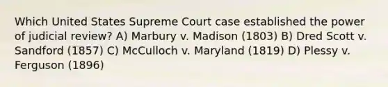 Which United States Supreme Court case established the power of judicial review? A) Marbury v. Madison (1803) B) Dred Scott v. Sandford (1857) C) McCulloch v. Maryland (1819) D) Plessy v. Ferguson (1896)