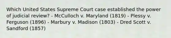 Which United States Supreme Court case established the power of judicial review? - McCulloch v. Maryland (1819) - Plessy v. Ferguson (1896) - Marbury v. Madison (1803) - Dred Scott v. Sandford (1857)