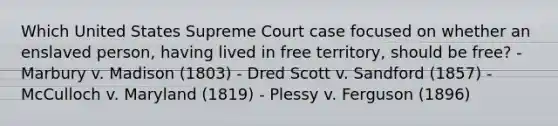 Which United States Supreme Court case focused on whether an enslaved person, having lived in free territory, should be free? - Marbury v. Madison (1803) - Dred Scott v. Sandford (1857) - McCulloch v. Maryland (1819) - Plessy v. Ferguson (1896)