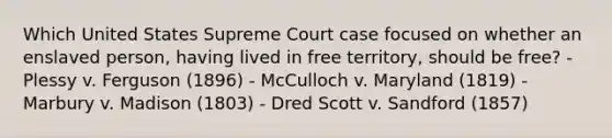 Which United States Supreme Court case focused on whether an enslaved person, having lived in free territory, should be free? - Plessy v. Ferguson (1896) - McCulloch v. Maryland (1819) - Marbury v. Madison (1803) - Dred Scott v. Sandford (1857)