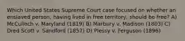 Which United States Supreme Court case focused on whether an enslaved person, having lived in free territory, should be free? A) McCulloch v. Maryland (1819) B) Marbury v. Madison (1803) C) Dred Scott v. Sandford (1857) D) Plessy v. Ferguson (1896)