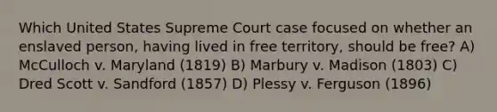 Which United States Supreme Court case focused on whether an enslaved person, having lived in free territory, should be free? A) McCulloch v. Maryland (1819) B) Marbury v. Madison (1803) C) Dred Scott v. Sandford (1857) D) Plessy v. Ferguson (1896)