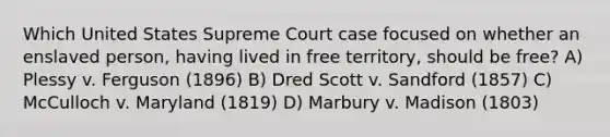 Which United States Supreme Court case focused on whether an enslaved person, having lived in free territory, should be free? A) Plessy v. Ferguson (1896) B) Dred Scott v. Sandford (1857) C) McCulloch v. Maryland (1819) D) Marbury v. Madison (1803)