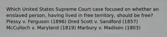 Which United States Supreme Court case focused on whether an enslaved person, having lived in free territory, should be free? Plessy v. Ferguson (1896) Dred Scott v. Sandford (1857) McCulloch v. Maryland (1819) Marbury v. Madison (1803)