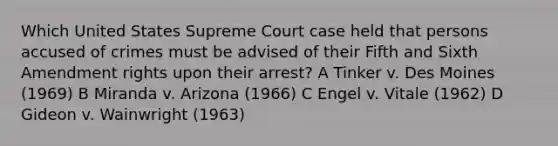 Which United States Supreme Court case held that persons accused of crimes must be advised of their Fifth and Sixth Amendment rights upon their arrest? A Tinker v. Des Moines (1969) B Miranda v. Arizona (1966) C Engel v. Vitale (1962) D Gideon v. Wainwright (1963)