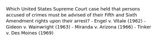 Which United States Supreme Court case held that persons accused of crimes must be advised of their Fifth and Sixth Amendment rights upon their arrest? - Engel v. Vitale (1962) - Gideon v. Wainwright (1963) - Miranda v. Arizona (1966) - Tinker v. Des Moines (1969)