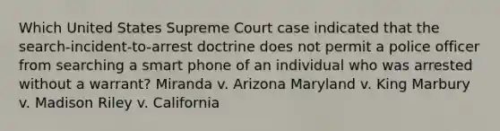 Which United States Supreme Court case indicated that the search-incident-to-arrest doctrine does not permit a police officer from searching a smart phone of an individual who was arrested without a warrant? Miranda v. Arizona Maryland v. King Marbury v. Madison Riley v. California