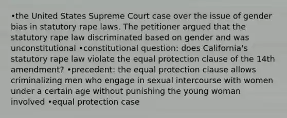 •the United States Supreme Court case over the issue of gender bias in statutory rape laws. The petitioner argued that the statutory rape law discriminated based on gender and was unconstitutional •constitutional question: does California's statutory rape law violate the equal protection clause of the 14th amendment? •precedent: the equal protection clause allows criminalizing men who engage in sexual intercourse with women under a certain age without punishing the young woman involved •equal protection case