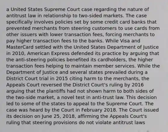 a United States Supreme Court case regarding the nature of antitrust law in relationship to two-sided markets. The case specifically involves policies set by some credit card banks that prevented merchants from steering customers to use cards from other issuers with lower transaction fees, forcing merchants to pay higher transaction fees to the banks. While Visa and MasterCard settled with the United States Department of Justice in 2010, American Express defended its practice by arguing that the anti-steering policies benefited its cardholders, the higher transaction fees helping to maintain member services. While the Department of Justice and several states prevailed during a District Court trial in 2015 citing harm to the merchants, the Appeals Court reversed the District Court's ruling by 2016 arguing that the plantiffs had not shown harm to both sides of the two-side market, a novel test in anti-trust law. This decision led to some of the states to appeal to the Supreme Court. The case was heard by the Court in February 2018. The Court issued its decision on June 25, 2018, affirming the Appeals Court's ruling that steering provisions do not violate antitrust laws